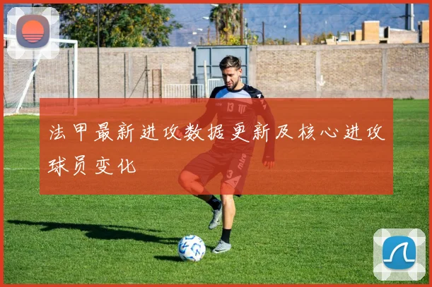 法甲最新进攻数据更新及核心进攻球员变化