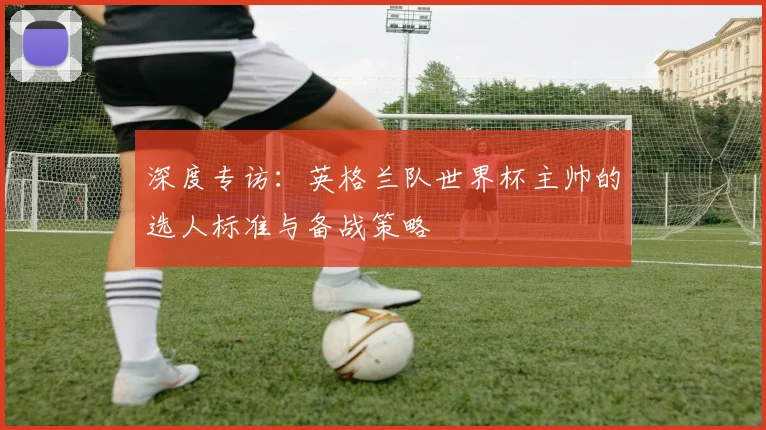 深度专访：英格兰队世界杯主帅的选人标准与备战策略