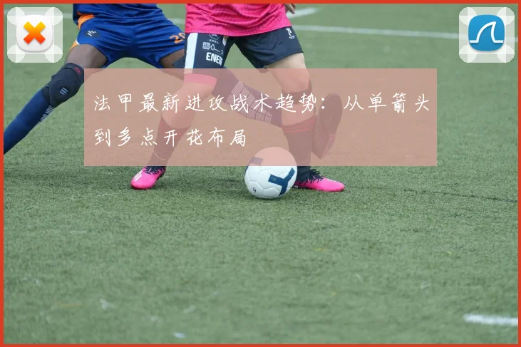 法甲最新进攻战术趋势：从单箭头到多点开花布局